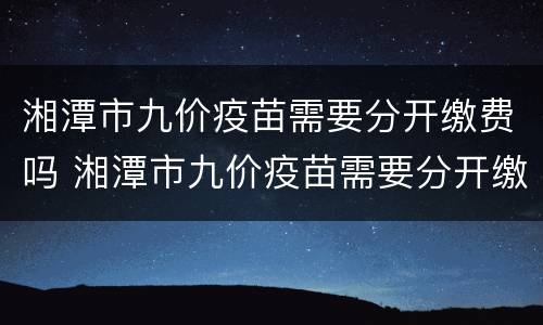 湘潭市九价疫苗需要分开缴费吗 湘潭市九价疫苗需要分开缴费吗现在