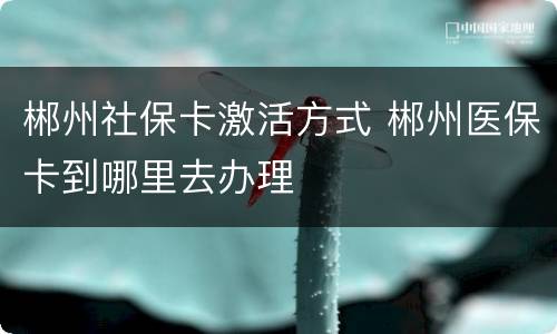 郴州社保卡激活方式 郴州医保卡到哪里去办理