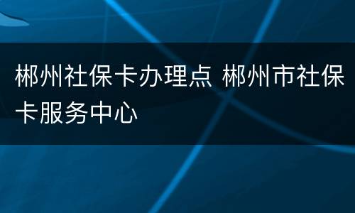 郴州社保卡办理点 郴州市社保卡服务中心