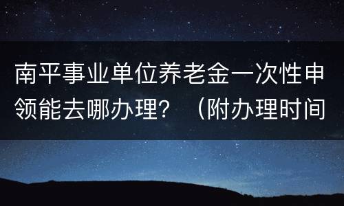 南平事业单位养老金一次性申领能去哪办理？（附办理时间）