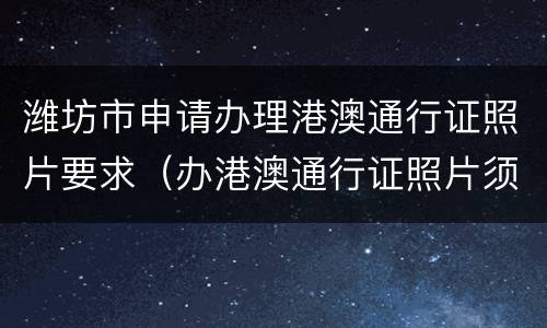潍坊市申请办理港澳通行证照片要求（办港澳通行证照片须知）