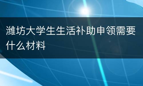 潍坊大学生生活补助申领需要什么材料