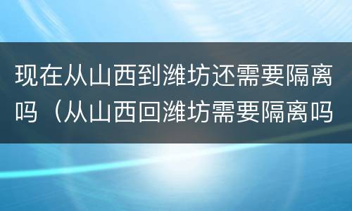 现在从山西到潍坊还需要隔离吗（从山西回潍坊需要隔离吗）