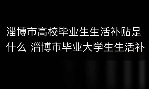 淄博市高校毕业生生活补贴是什么 淄博市毕业大学生生活补贴
