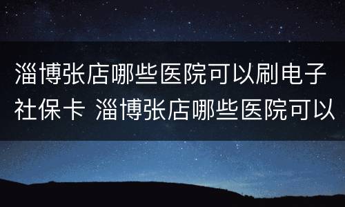 淄博张店哪些医院可以刷电子社保卡 淄博张店哪些医院可以刷电子社保卡的