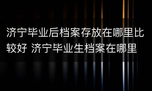 济宁毕业后档案存放在哪里比较好 济宁毕业生档案在哪里