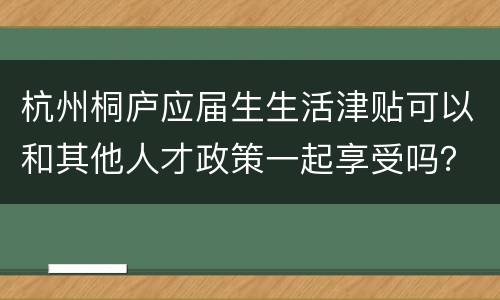 杭州桐庐应届生生活津贴可以和其他人才政策一起享受吗？