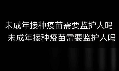 未成年接种疫苗需要监护人吗 未成年接种疫苗需要监护人吗费县
