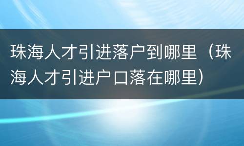 珠海人才引进落户到哪里（珠海人才引进户口落在哪里）
