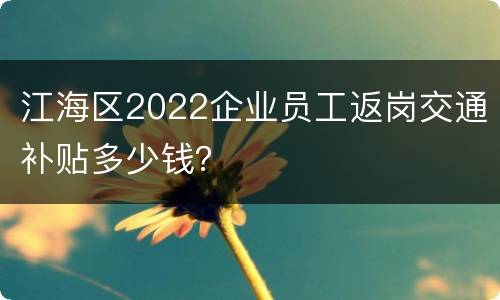 江海区2022企业员工返岗交通补贴多少钱？