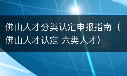 佛山人才分类认定申报指南（佛山人才认定 六类人才）