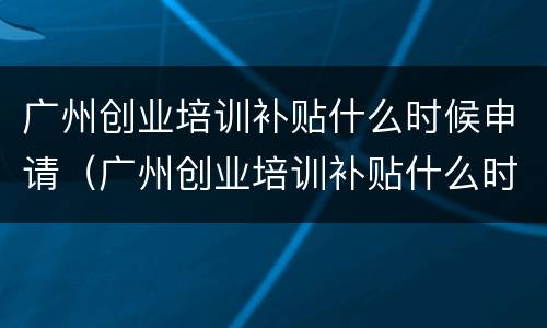 广州创业培训补贴什么时候申请（广州创业培训补贴什么时候申请领取）