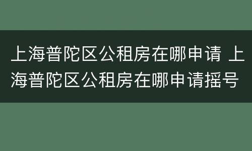 上海普陀区公租房在哪申请 上海普陀区公租房在哪申请摇号