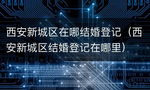 西安新城区在哪结婚登记（西安新城区结婚登记在哪里）