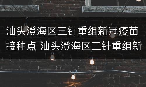 汕头澄海区三针重组新冠疫苗接种点 汕头澄海区三针重组新冠疫苗接种点电话