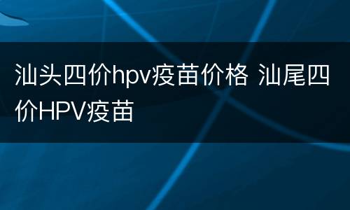 汕头四价hpv疫苗价格 汕尾四价HPV疫苗