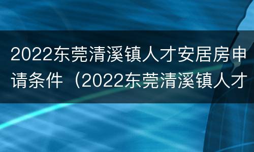 2022东莞清溪镇人才安居房申请条件（2022东莞清溪镇人才安居房申请条件及流程）