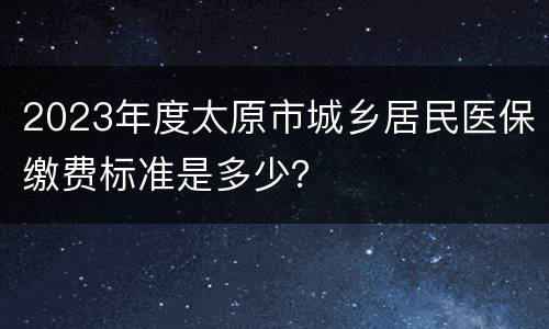2023年度太原市城乡居民医保缴费标准是多少？