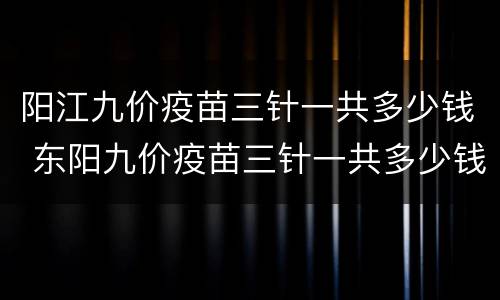 阳江九价疫苗三针一共多少钱 东阳九价疫苗三针一共多少钱