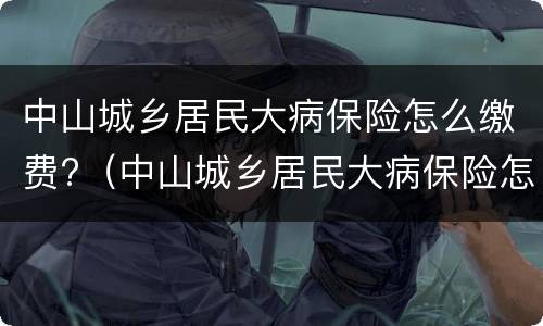 中山城乡居民大病保险怎么缴费?（中山城乡居民大病保险怎么缴费不了）