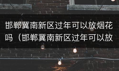邯郸冀南新区过年可以放烟花吗（邯郸冀南新区过年可以放烟花吗现在）