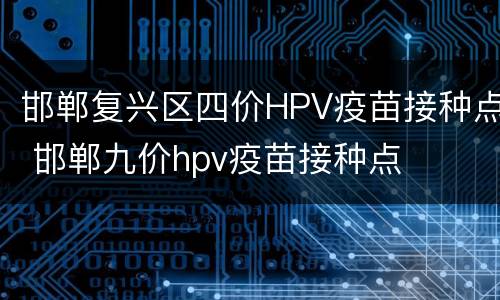 邯郸复兴区四价HPV疫苗接种点 邯郸九价hpv疫苗接种点