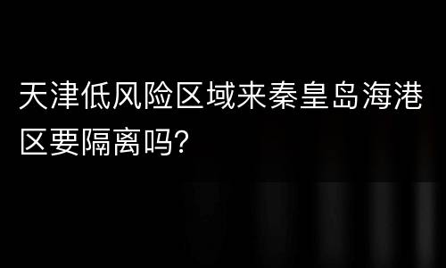 天津低风险区域来秦皇岛海港区要隔离吗？
