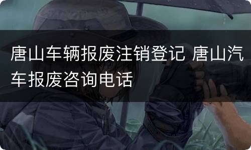 唐山车辆报废注销登记 唐山汽车报废咨询电话