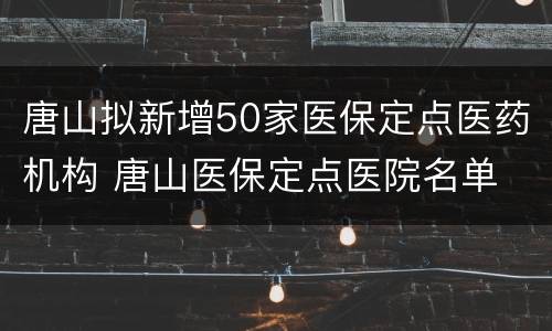 唐山拟新增50家医保定点医药机构 唐山医保定点医院名单