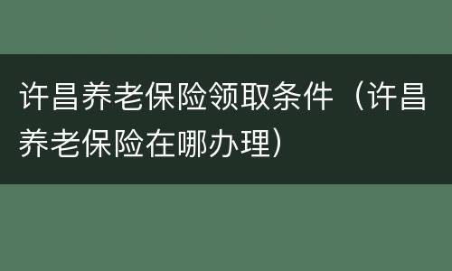 许昌养老保险领取条件（许昌养老保险在哪办理）
