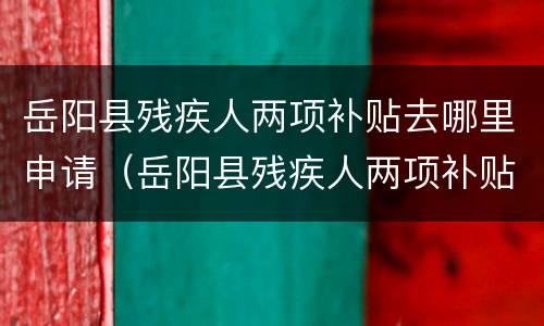 岳阳县残疾人两项补贴去哪里申请（岳阳县残疾人两项补贴去哪里申请办理）