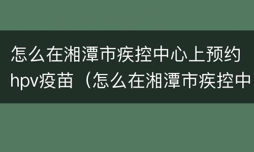 怎么在湘潭市疾控中心上预约hpv疫苗（怎么在湘潭市疾控中心上预约hpv疫苗接种）