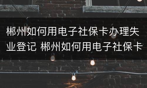 郴州如何用电子社保卡办理失业登记 郴州如何用电子社保卡办理失业登记手续