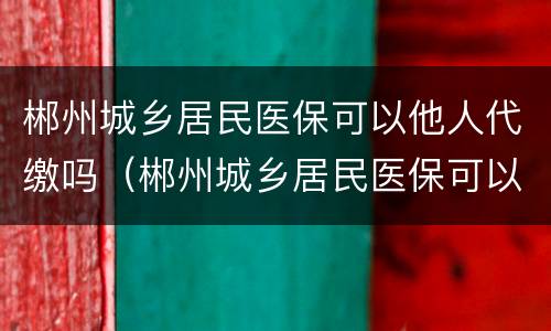郴州城乡居民医保可以他人代缴吗（郴州城乡居民医保可以他人代缴吗怎么交）
