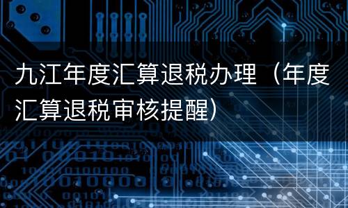 九江年度汇算退税办理（年度汇算退税审核提醒）
