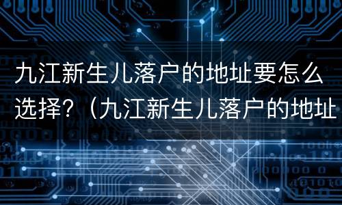 九江新生儿落户的地址要怎么选择?（九江新生儿落户的地址要怎么选择呢）
