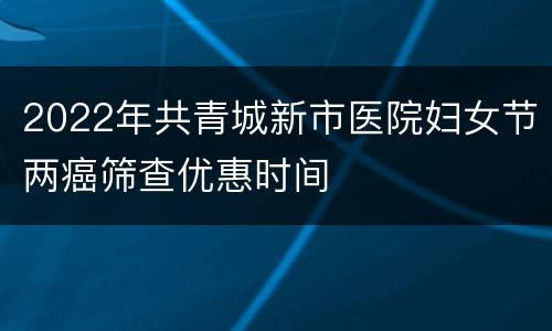 2022年共青城新市医院妇女节两癌筛查优惠时间