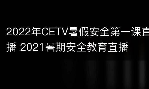 2022年CETV暑假安全第一课直播 2021暑期安全教育直播