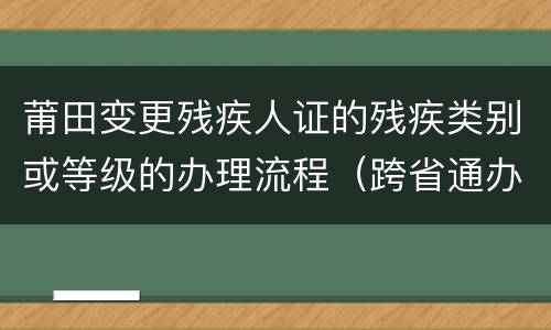莆田变更残疾人证的残疾类别或等级的办理流程（跨省通办）