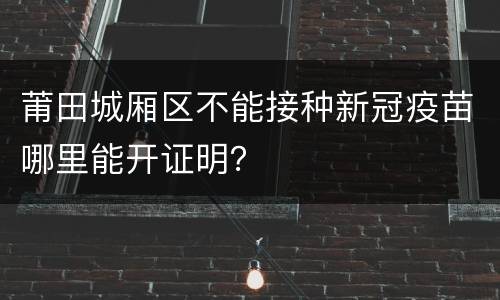 莆田城厢区不能接种新冠疫苗哪里能开证明？