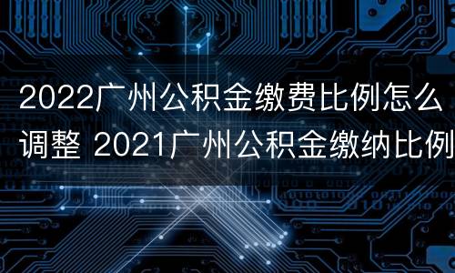 2022广州公积金缴费比例怎么调整 2021广州公积金缴纳比例基数