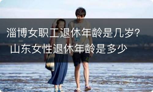 淄博女职工退休年龄是几岁？ 山东女性退休年龄是多少