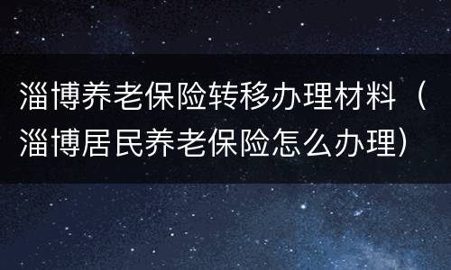 淄博养老保险转移办理材料（淄博居民养老保险怎么办理）