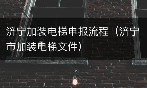 济宁加装电梯申报流程（济宁市加装电梯文件）