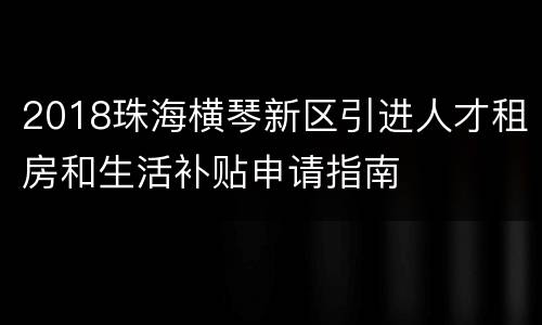 2018珠海横琴新区引进人才租房和生活补贴申请指南