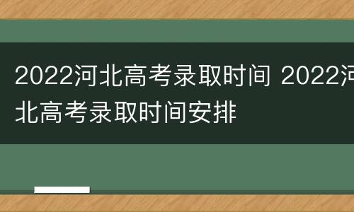 2022河北高考录取时间 2022河北高考录取时间安排