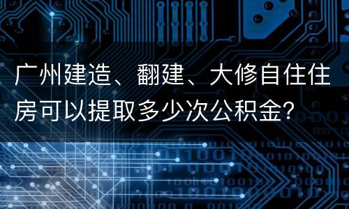 广州建造、翻建、大修自住住房可以提取多少次公积金？