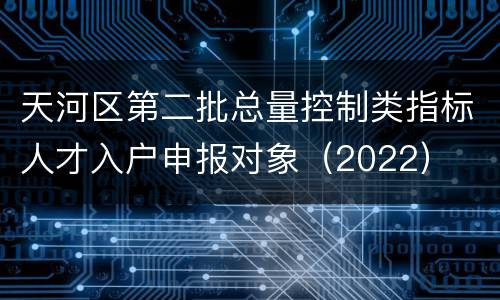 天河区第二批总量控制类指标人才入户申报对象（2022）