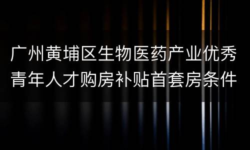 广州黄埔区生物医药产业优秀青年人才购房补贴首套房条件