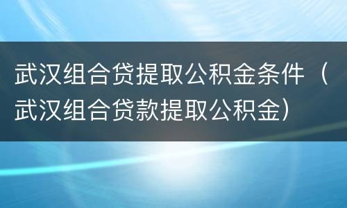 武汉组合贷提取公积金条件（武汉组合贷款提取公积金）